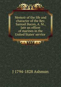 Memoir of the life and character of the Rev. Samuel Bacon, A. M., late an officer of marines in the United States' service .