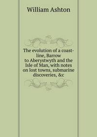 The evolution of a coast-line, Barrow to Aberystwyth and the Isle of Man, with notes on lost towns, submarine discoveries, &amp;c