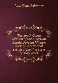 The South China Mission of the American Baptist Foreign Mission Society: a historical sketch of the first cycle of sixty years