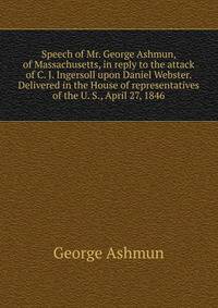 Speech of Mr. George Ashmun, of Massachusetts, in reply to the attack of C. J. Ingersoll upon Daniel Webster. Delivered in the House of representatives of the U. S., April 27, 1846