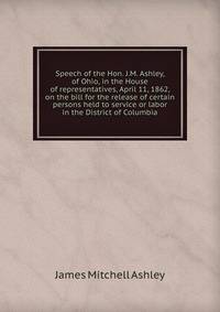 Speech of the Hon. J.M. Ashley, of Ohio, in the House of representatives, April 11, 1862, on the bill for the release of certain persons held to service or labor in the District of Columbia