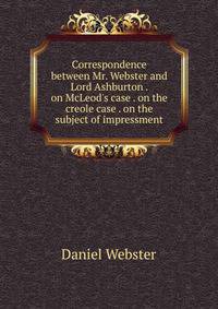 Correspondence between Mr. Webster and Lord Ashburton . on McLeod's case . on the creole case . on the subject of impressment