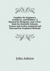 Graphics for Engineers, Architects, and Builders: A Manual for Designers, and a Text-Book for Scientific Schools. Trusses and Arches Analyzed and Discussed by Graphical Methods