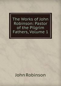 The Works of John Robinson: Pastor of the Pilgrim Fathers, Volume 1