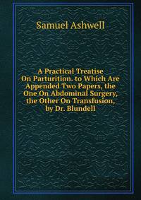 A Practical Treatise On Parturition. to Which Are Appended Two Papers, the One On Abdominal Surgery, the Other On Transfusion, by Dr. Blundell