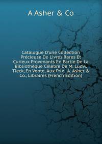 Catalogue D'une Collection Pr?cieuse De Livres Rares Et Curieux Provenants En Partie De La Biblioth?que C?l?bre De M. Ludw. Tieck, En Vente, Aux Prix . A. Asher &amp; Co., Libraires (French Edition)