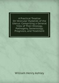 A Practical Treatise On Vesicular Hydatids of the Uterus: Comprising a General View of Their Etiology, Pathogeny, Semeiology, Prognosis, and Treatment