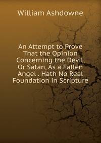 An Attempt to Prove That the Opinion Concerning the Devil, Or Satan, As a Fallen Angel . Hath No Real Foundation in Scripture
