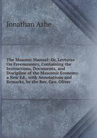 The Masonic Manual: Or, Lectures On Freemasonry, Containing the Instructions, Documents, and Discipline of the Masconic Economy. a New Ed., with Annotations and Remarks, by the Rev. Geo. Oliver