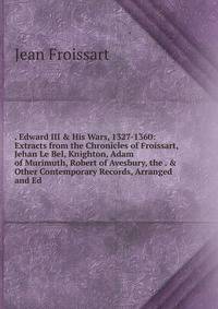 . Edward III &amp; His Wars, 1327-1360: Extracts from the Chronicles of Froissart, Jehan Le Bel, Knighton, Adam of Murimuth, Robert of Avesbury, the . &amp; Other Contemporary Records, Arranged and Ed