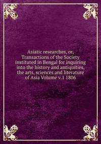 Asiatic researches, or, Transactions of the Society instituted in Bengal for inquiring into the history and antiquities, the arts, sciences and literature of Asia Volume v.1 1806