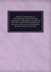 Asiatic researches, or, Transactions of the Society instituted in Bengal for inquiring into the history and antiquities, the arts, sciences and literature of Asia Volume v.10 1811