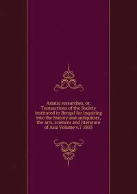 Asiatic researches, or, Transactions of the Society instituted in Bengal for inquiring into the history and antiquities, the arts, sciences and literature of Asia Volume v.7 1803