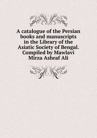 A catalogue of the Persian books and manuscripts in the Library of the Asiatic Society of Bengal. Compiled by Mawlavi Mirza Ashraf Ali