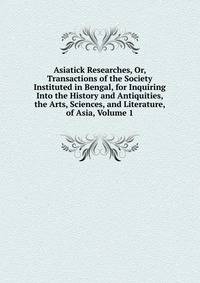 Asiatick Researches, Or, Transactions of the Society Instituted in Bengal, for Inquiring Into the History and Antiquities, the Arts, Sciences, and Literature, of Asia, Volume 1