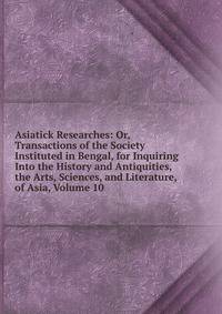 Asiatick Researches: Or, Transactions of the Society Instituted in Bengal, for Inquiring Into the History and Antiquities, the Arts, Sciences, and Literature, of Asia, Volume 10