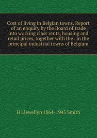 Cost of living in Belgian towns. Report of an enquiry by the Board of trade into working class rents, housing and retail prices, together with the . in the principal industrial towns of Belgium