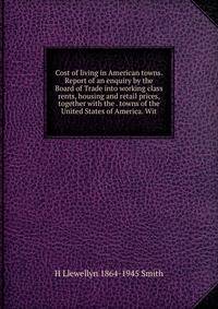 Cost of living in American towns. Report of an enquiry by the Board of Trade into working class rents, housing and retail prices, together with the . towns of the United States of America. Wit