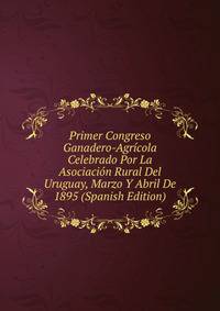 Primer Congreso Ganadero-Agricola Celebrado Por La Asociacion Rural Del Uruguay, Marzo Y Abril De 1895 (Spanish Edition)