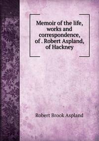 Memoir of the life, works and correspondence, of . Robert Aspland, of Hackney