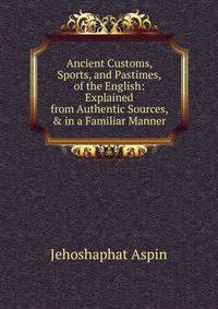 Ancient Customs, Sports, and Pastimes, of the English: Explained from Authentic Sources, &amp; in a Familiar Manner