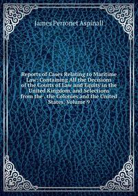 Reports of Cases Relating to Maritime Law: Containing All the Decisions of the Courts of Law and Equity in the United Kingdom, and Selections from the . the Colonies and the United States, Volume 9