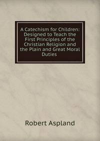 A Catechism for Children: Designed to Teach the First Principles of the Christian Religion and the Plain and Great Moral Duties .