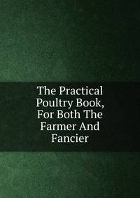The Practical Poultry Book, For Both The Farmer And Fancier