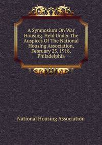 A Symposium On War Housing. Held Under The Auspices Of The National Housing Association, February 25, 1918, Philadelphia