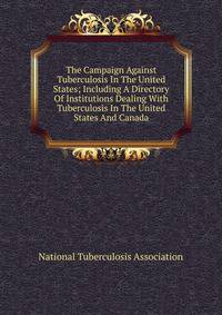 The Campaign Against Tuberculosis In The United States; Including A Directory Of Institutions Dealing With Tuberculosis In The United States And Canada