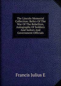 The Lincoln Memorial Collection: Relics Of The War Of The Rebellion, Autographs Of Soldiers And Sailors And Government Officials