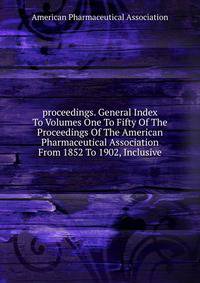 proceedings. General Index To Volumes One To Fifty Of The Proceedings Of The American Pharmaceutical Association From 1852 To 1902, Inclusive