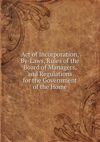 Act of Incorporation, By-Laws, Rules of the Board of Managers, and Regulations for the Government of the Home