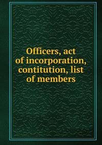 Officers, act of incorporation, contitution, list of members