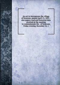An act to incorporate the village of Syracuse, passed April 13, 1825-- also papers read and historical data received at the meeting to commemorate the . of Syracuse, Friday evening, Decenber 14, 1