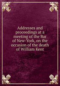 Addresses and proceedings at a meeting of the Bar of New-York, on the occasion of the death of William Kent
