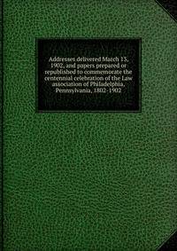 Addresses delivered March 13, 1902, and papers prepared or republished to commemorate the centennial celebration of the Law association of Philadelphia, Pennsylvania, 1802-1902