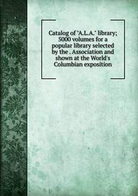 Catalog of "A.L.A." library; 5000 volumes for a popular library selected by the . Association and shown at the World's Columbian exposition