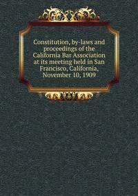 Constitution, by-laws and proceedings of the California Bar Association at its meeting held in San Francisco, California, November 10, 1909
