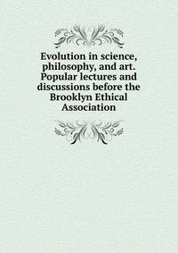 Evolution in science, philosophy, and art. Popular lectures and discussions before the Brooklyn Ethical Association