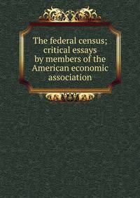 The federal census; critical essays by members of the American economic association