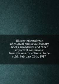 Illustrated catalogue of colonial and Revolutionary books, broadsides and other important Americana: from various collections : to be sold . February 26th, 1917 .