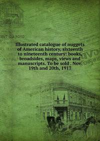 Illustrated catalogue of nuggets of American history, sixteenth to nineteenth century: books, broadsides, maps, views and manuscripts. To be sold . Nov. 19th and 20th, 1917