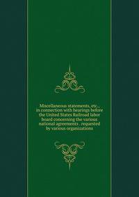 Miscellaneous statements, etc., in connection with hearings before the United States Railroad labor board concerning the various national agreements . requested by various organizations