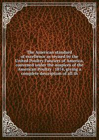 The American standard of excellence as revised by the United Poultry Fanciers of America, convened under the auspices of the American Poultry . 1874, giving a complete description of all th