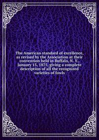 The American standard of excellence, as revised by the Association at their convention held in Buffalo, N. Y., January 15, 1875, giving a complete description of all the recognized varieties of fowls