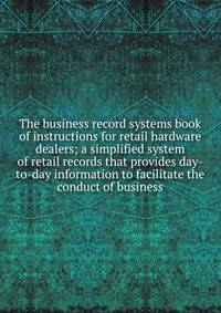 The business record systems book of instructions for retail hardware dealers; a simplified system of retail records that provides day-to-day information to facilitate the conduct of business