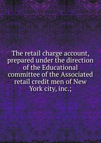 The retail charge account, prepared under the direction of the Educational committee of the Associated retail credit men of New York city, inc.;