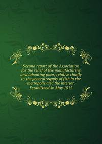 Second report of the Association for the relief of the manufacturing and labouring poor, relative chiefly to the general supply of fish in the metropolis and the interior. Established in May 1812