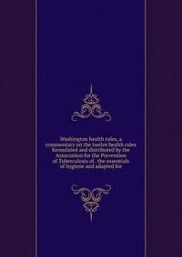 Washington health rules, a commentary on the twelve health rules formulated and distributed by the Association for the Prevention of Tuberculosis of . the essentials of hygiene and adapted for